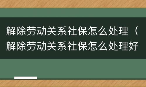 解除劳动关系社保怎么处理（解除劳动关系社保怎么处理好）