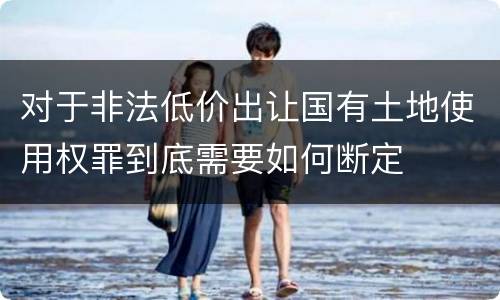 对于非法低价出让国有土地使用权罪到底需要如何断定