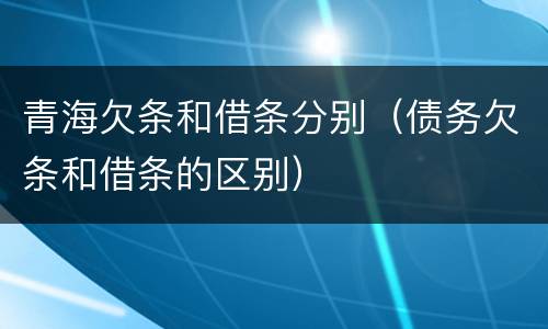 青海欠条和借条分别（债务欠条和借条的区别）