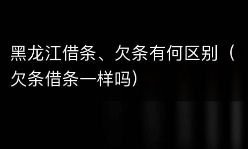 黑龙江借条、欠条有何区别（欠条借条一样吗）