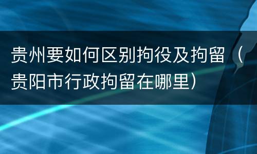 贵州要如何区别拘役及拘留（贵阳市行政拘留在哪里）