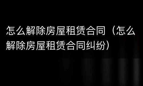 怎么解除房屋租赁合同（怎么解除房屋租赁合同纠纷）