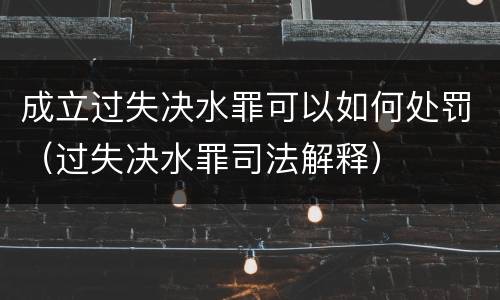 成立过失决水罪可以如何处罚（过失决水罪司法解释）