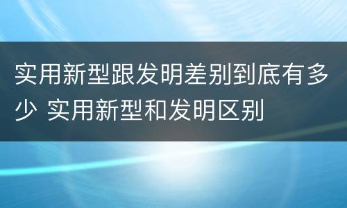 实用新型跟发明差别到底有多少 实用新型和发明区别