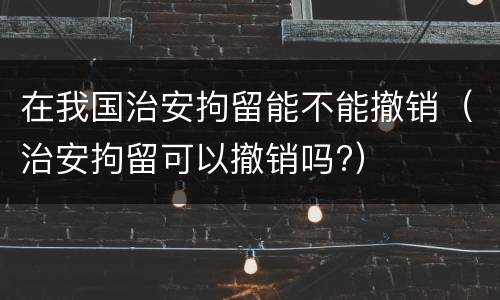 在我国治安拘留能不能撤销（治安拘留可以撤销吗?）