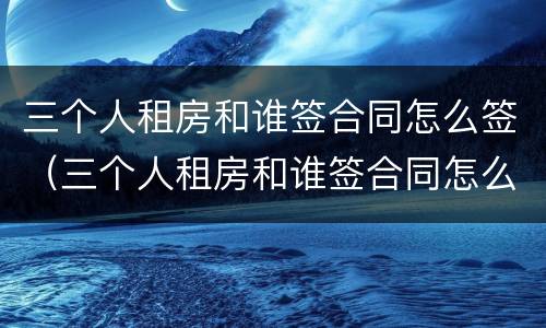 三个人租房和谁签合同怎么签（三个人租房和谁签合同怎么签的）