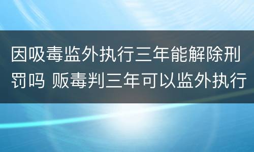 因吸毒监外执行三年能解除刑罚吗 贩毒判三年可以监外执行吗
