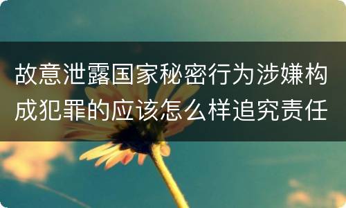 故意泄露国家秘密行为涉嫌构成犯罪的应该怎么样追究责任