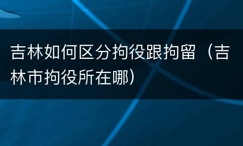吉林如何区分拘役跟拘留（吉林市拘役所在哪）