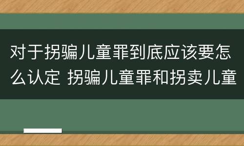 对于拐骗儿童罪到底应该要怎么认定 拐骗儿童罪和拐卖儿童罪有什么区别
