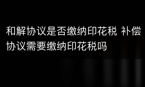 和解协议是否缴纳印花税 补偿协议需要缴纳印花税吗