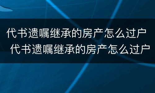 代书遗嘱继承的房产怎么过户 代书遗嘱继承的房产怎么过户给儿子
