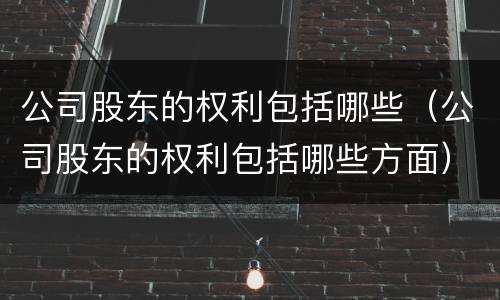 公司股东的权利包括哪些（公司股东的权利包括哪些方面）