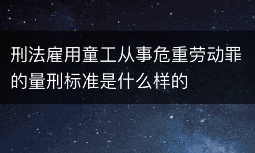 刑法雇用童工从事危重劳动罪的量刑标准是什么样的