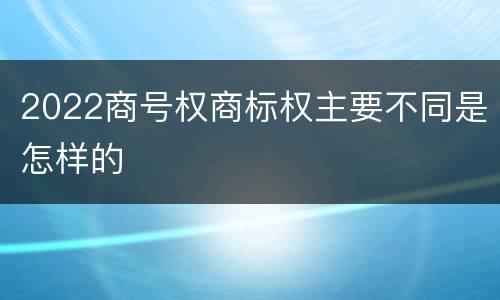 2022商号权商标权主要不同是怎样的