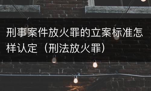 刑事案件放火罪的立案标准怎样认定（刑法放火罪）