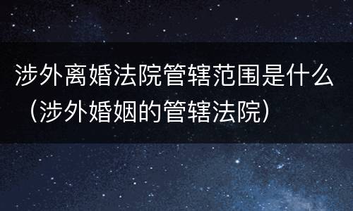 涉外离婚法院管辖范围是什么（涉外婚姻的管辖法院）