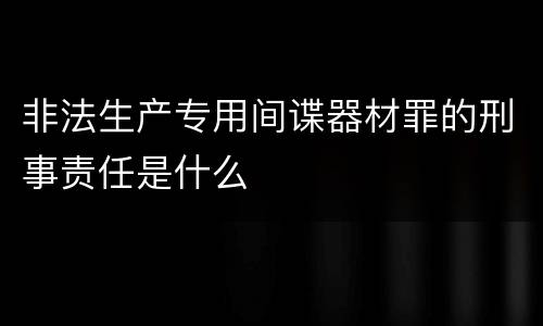 非法生产专用间谍器材罪的刑事责任是什么