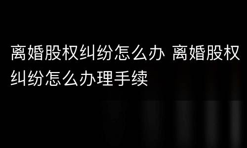 离婚股权纠纷怎么办 离婚股权纠纷怎么办理手续