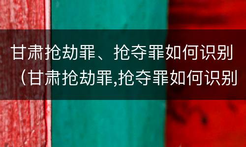 甘肃抢劫罪、抢夺罪如何识别（甘肃抢劫罪,抢夺罪如何识别认定）