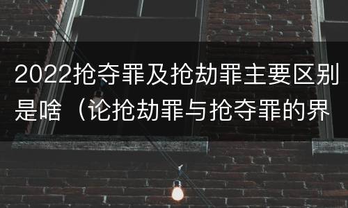 2022抢夺罪及抢劫罪主要区别是啥（论抢劫罪与抢夺罪的界限）