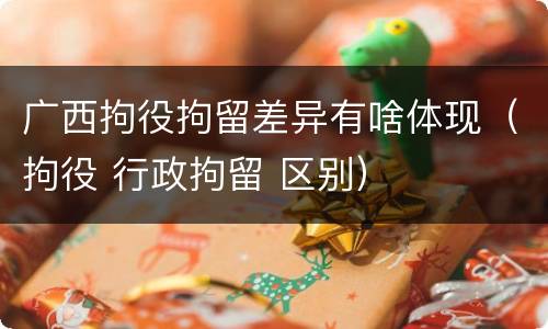 广西拘役拘留差异有啥体现（拘役 行政拘留 区别）