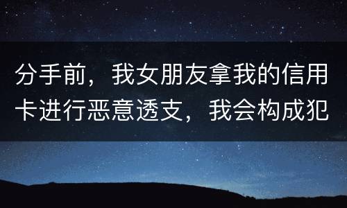 分手前，我女朋友拿我的信用卡进行恶意透支，我会构成犯罪吗，不是我透支的啊