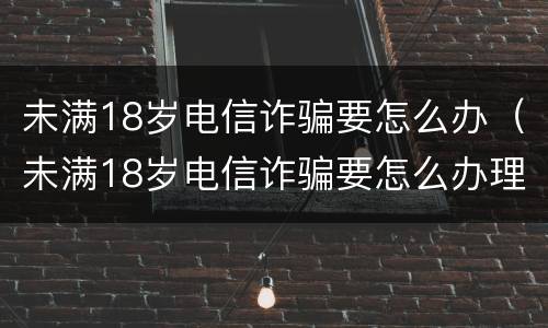 未满18岁电信诈骗要怎么办（未满18岁电信诈骗要怎么办理）