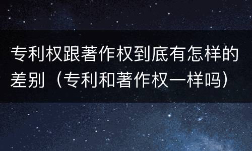 专利权跟著作权到底有怎样的差别（专利和著作权一样吗）