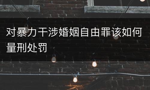 对暴力干涉婚姻自由罪该如何量刑处罚