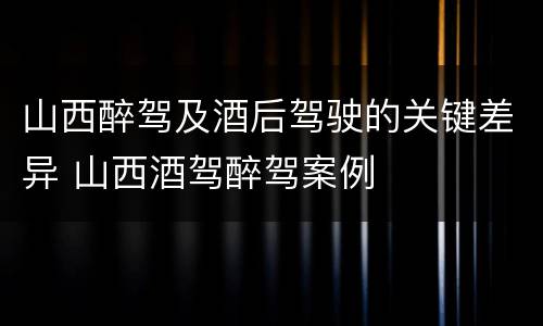 山西醉驾及酒后驾驶的关键差异 山西酒驾醉驾案例