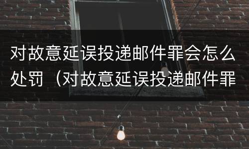 对故意延误投递邮件罪会怎么处罚（对故意延误投递邮件罪会怎么处罚呢）