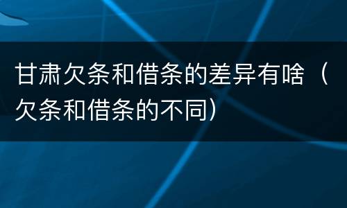 甘肃欠条和借条的差异有啥（欠条和借条的不同）