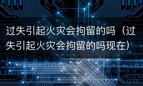 过失引起火灾会拘留的吗（过失引起火灾会拘留的吗现在）