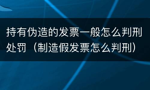 持有伪造的发票一般怎么判刑处罚（制造假发票怎么判刑）