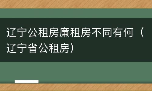 辽宁公租房廉租房不同有何（辽宁省公租房）