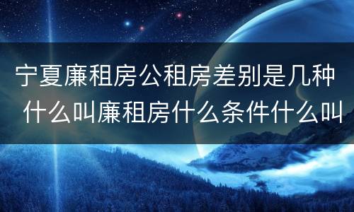 宁夏廉租房公租房差别是几种 什么叫廉租房什么条件什么叫公租房
