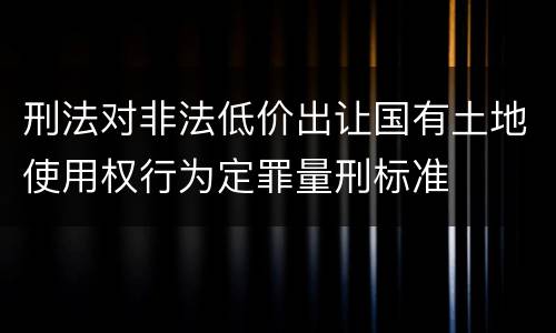 刑法对非法低价出让国有土地使用权行为定罪量刑标准