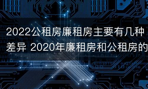 2022公租房廉租房主要有几种差异 2020年廉租房和公租房的区别