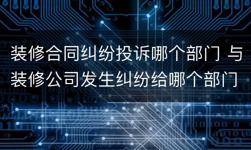 装修合同纠纷投诉哪个部门 与装修公司发生纠纷给哪个部门投诉