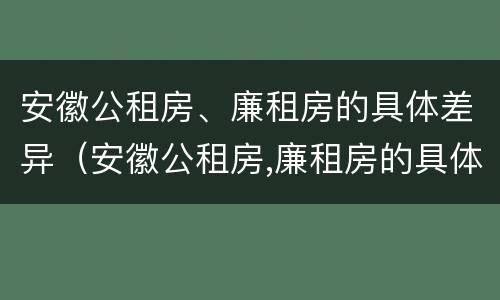 安徽公租房、廉租房的具体差异（安徽公租房,廉租房的具体差异在哪）