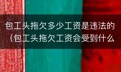 包工头拖欠多少工资是违法的（包工头拖欠工资会受到什么处罚）