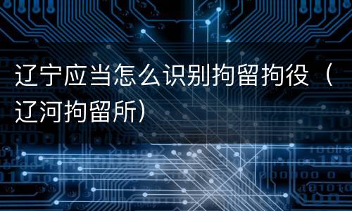 辽宁应当怎么识别拘留拘役（辽河拘留所）