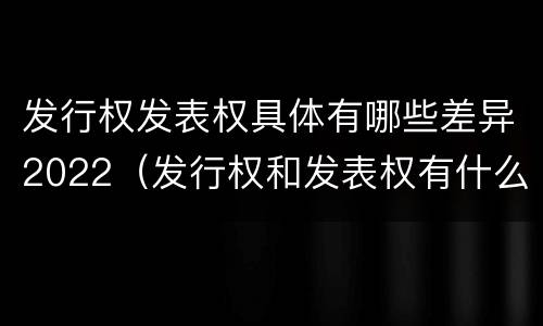 发行权发表权具体有哪些差异2022（发行权和发表权有什么区别）