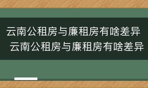 云南公租房与廉租房有啥差异 云南公租房与廉租房有啥差异嘛