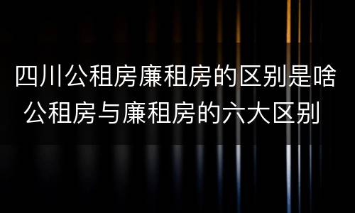 四川公租房廉租房的区别是啥 公租房与廉租房的六大区别