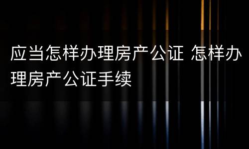 应当怎样办理房产公证 怎样办理房产公证手续