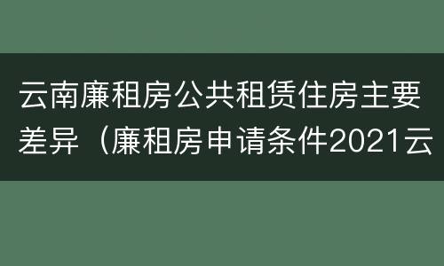 云南廉租房公共租赁住房主要差异（廉租房申请条件2021云南）
