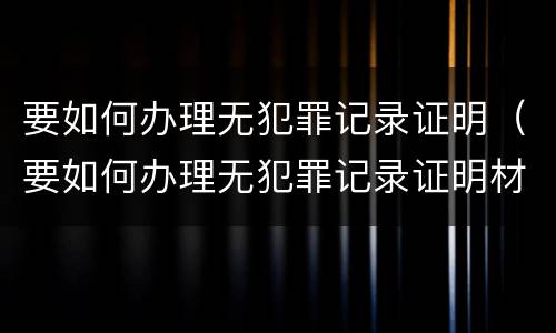 要如何办理无犯罪记录证明（要如何办理无犯罪记录证明材料）