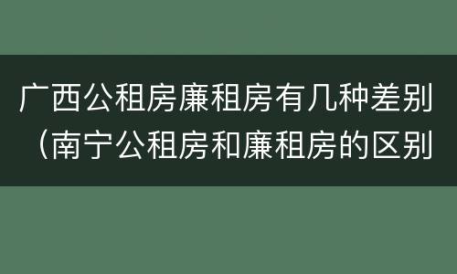 广西公租房廉租房有几种差别（南宁公租房和廉租房的区别）
